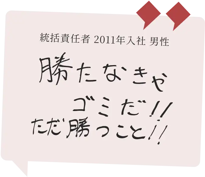 統括責任者 2011年入社 男性　勝たなきゃゴミだ!!ただ勝つこと!!